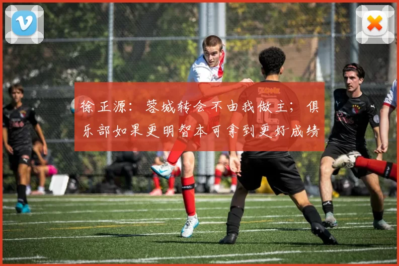 徐正源：蓉城转会不由我做主；俱乐部如果更明智本可拿到更好成绩