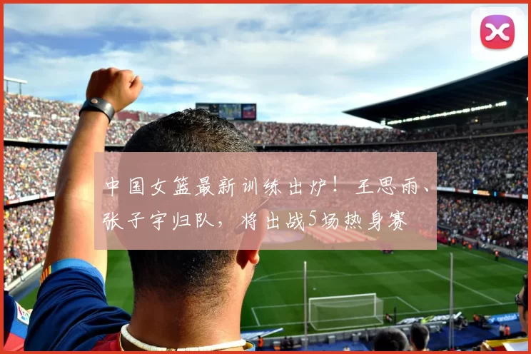 中国女篮最新训练出炉！王思雨、张子宇归队，将出战5场热身赛